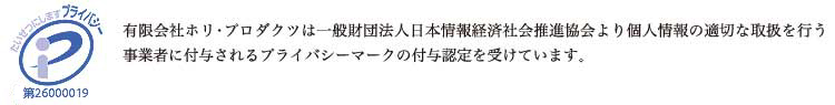 有限会社ホリ・プロダクツは一般財団法人日本情報経済社会推進協会より個人情報の適切な取扱を行う事業者に付与されるプライバシーマークの付与認定を受けています。